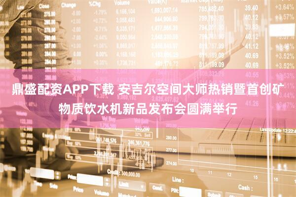 鼎盛配资APP下载 安吉尔空间大师热销暨首创矿物质饮水机新品发布会圆满举行