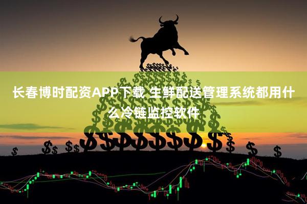 长春博时配资APP下载 生鲜配送管理系统都用什么冷链监控软件