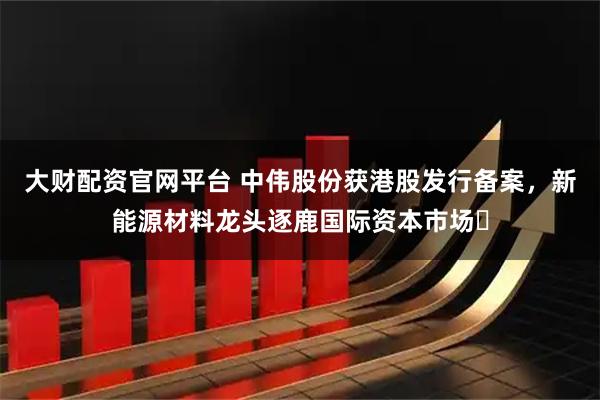 大财配资官网平台 中伟股份获港股发行备案，新能源材料龙头逐鹿国际资本市场​