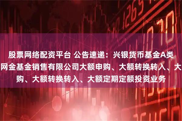 股票网络配资平台 公告速递：兴银货币基金A类基金份额调整在大连网金基金销售有限公司大额申购、大额转换转入、大额定期定额投资业务