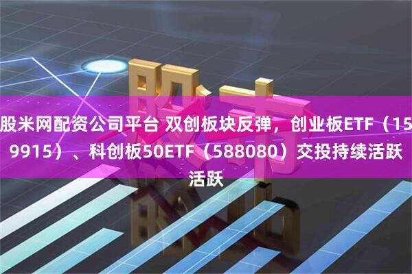 股米网配资公司平台 双创板块反弹，创业板ETF（159915）、科创板50ETF（588080）交投持续活跃