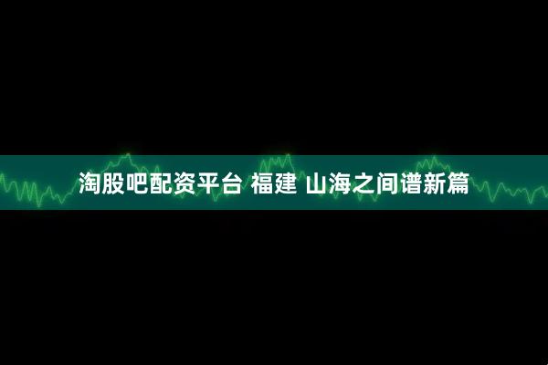 淘股吧配资平台 福建 山海之间谱新篇