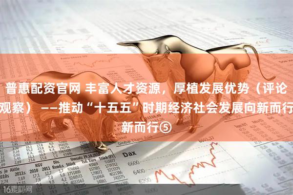 普惠配资官网 丰富人才资源，厚植发展优势（评论员观察） ——推动“十五五”时期经济社会发展向新而行⑤