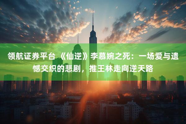 领航证券平台 《仙逆》李慕婉之死：一场爱与遗憾交织的悲剧，推王林走向逆天路