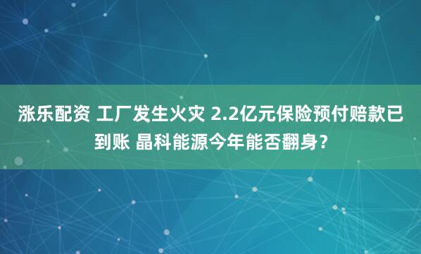 涨乐配资 工厂发生火灾 2.2亿元保险预付赔款已到账 晶科能源今年能否翻身？