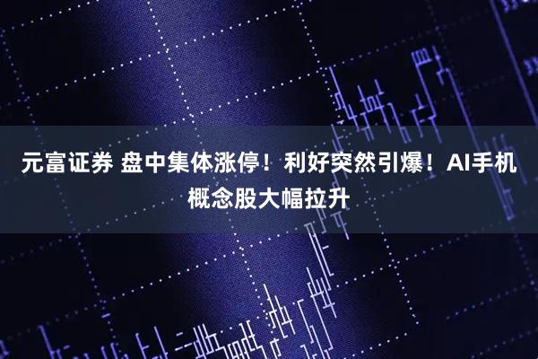 元富证券 盘中集体涨停！利好突然引爆！AI手机概念股大幅拉升