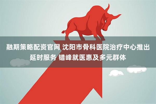融期策略配资官网 沈阳市骨科医院治疗中心推出延时服务 错峰就医惠及多元群体