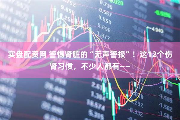 实盘配资网 警惕肾脏的“无声警报”！这12个伤肾习惯，不少人都有——