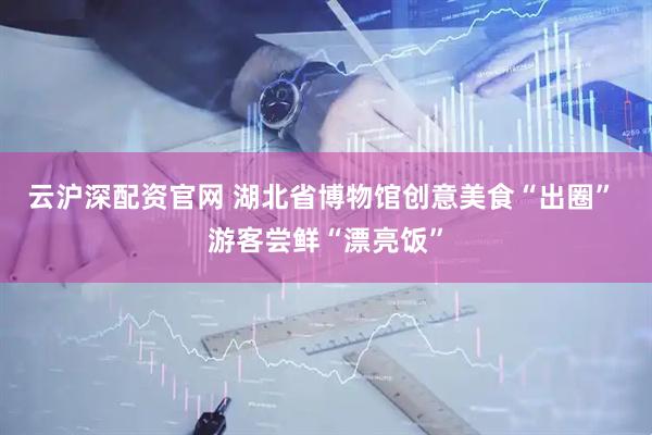 云沪深配资官网 湖北省博物馆创意美食“出圈” 游客尝鲜“漂亮饭”