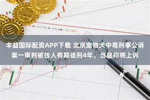丰益国际配资APP下载 北京宠物犬中毒刑事公诉案一审判被告人有期徒刑4年，当庭称将上诉