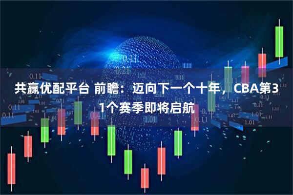 共赢优配平台 前瞻：迈向下一个十年，CBA第31个赛季即将启航