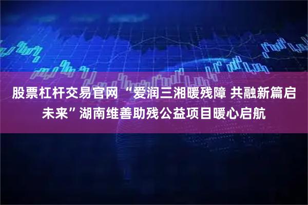 股票杠杆交易官网 “爱润三湘暖残障 共融新篇启未来”湖南维善助残公益项目暖心启航