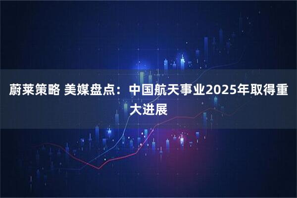 蔚莱策略 美媒盘点：中国航天事业2025年取得重大进展