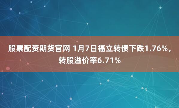 股票配资期货官网 1月7日福立转债下跌1.76%，转股溢价率6.71%