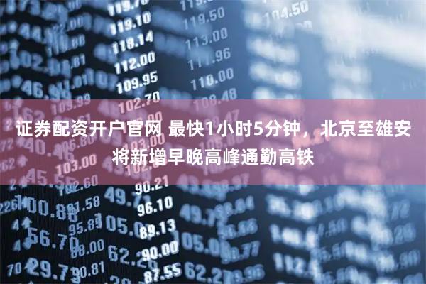 证券配资开户官网 最快1小时5分钟，北京至雄安将新增早晚高峰通勤高铁