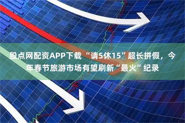 股点网配资APP下载 “请5休15”超长拼假，今年春节旅游市场有望刷新“最火”纪录