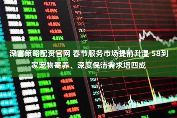 深富策略配资官网 春节服务市场提前升温 58到家宠物寄养、深度保洁需求增四成