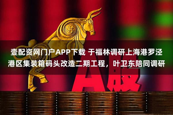 壹配资网门户APP下载 于福林调研上海港罗泾港区集装箱码头改造二期工程，叶卫东陪同调研