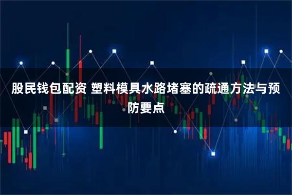 股民钱包配资 塑料模具水路堵塞的疏通方法与预防要点