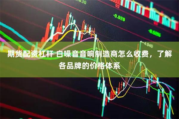 期货配资杠杆 白噪音音响制造商怎么收费，了解各品牌的价格体系