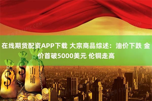 在线期货配资APP下载 大宗商品综述：油价下跌 金价首破5000美元 伦铜走高
