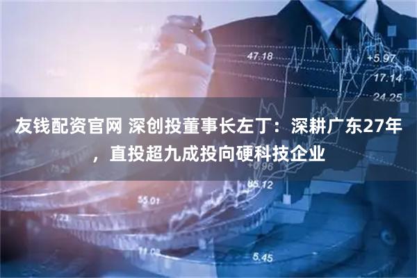 友钱配资官网 深创投董事长左丁：深耕广东27年，直投超九成投向硬科技企业