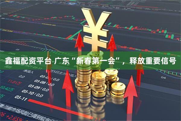 鑫福配资平台 广东“新春第一会”，释放重要信号