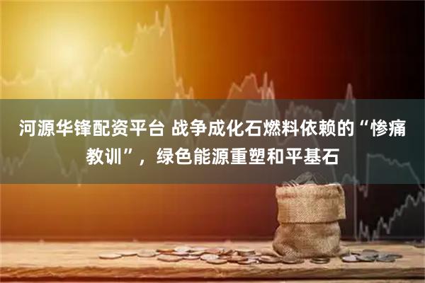 河源华锋配资平台 战争成化石燃料依赖的“惨痛教训”，绿色能源重塑和平基石