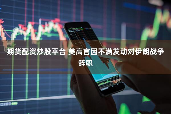 期货配资炒股平台 美高官因不满发动对伊朗战争辞职