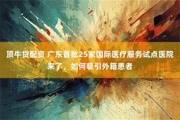 顶牛贷配资 广东首批25家国际医疗服务试点医院来了，如何吸引外籍患者