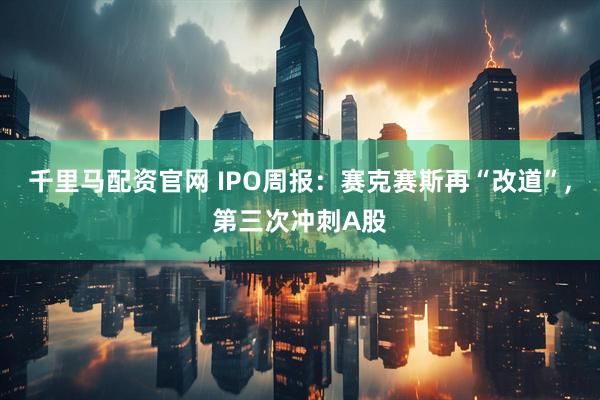 千里马配资官网 IPO周报：赛克赛斯再“改道”,第三次冲刺A股