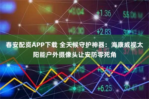 春安配资APP下载 全天候守护神器：海康威视太阳能户外摄像头让安防零死角
