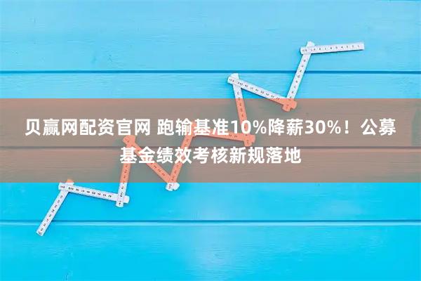 贝赢网配资官网 跑输基准10%降薪30%！公募基金绩效考核新规落地