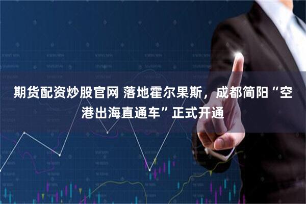 期货配资炒股官网 落地霍尔果斯，成都简阳“空港出海直通车”正式开通