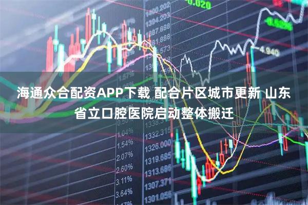 海通众合配资APP下载 配合片区城市更新 山东省立口腔医院启动整体搬迁